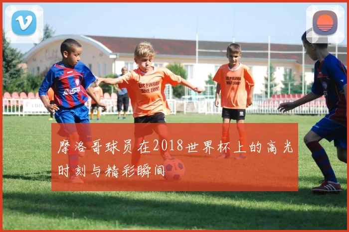 摩洛哥球员在2018世界杯上的高光时刻与精彩瞬间