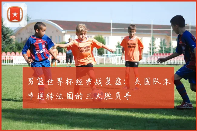 男篮世界杯经典战复盘：美国队末节逆转法国的三大胜负手