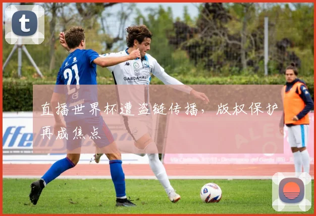 直播世界杯遭盗链传播，版权保护再成焦点