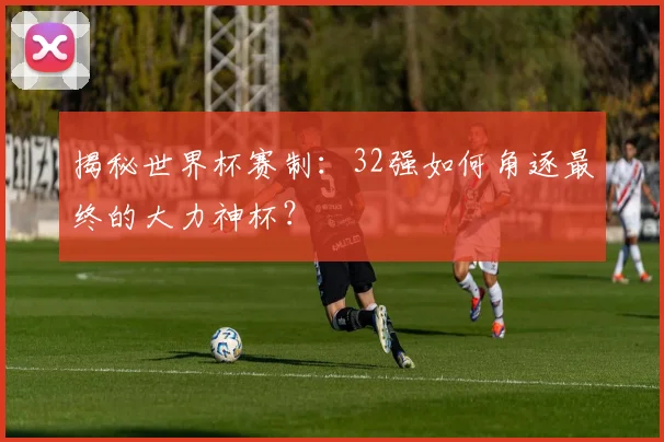 揭秘世界杯赛制:32强如何角逐最终的大力神杯?