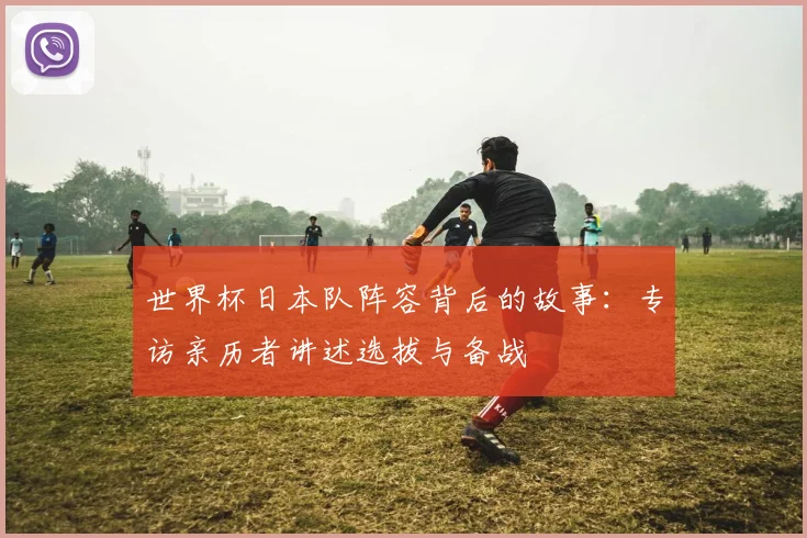 世界杯日本队阵容背后的故事:专访亲历者讲述选拔与备战