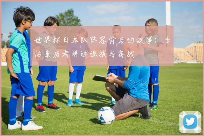世界杯日本队阵容背后的故事:专访亲历者讲述选拔与备战