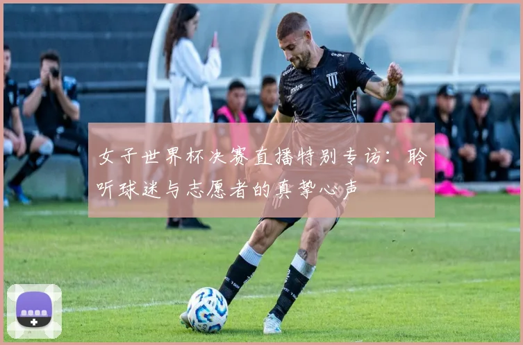 女子世界杯决赛直播特别专访:聆听球迷与志愿者的真挚心声