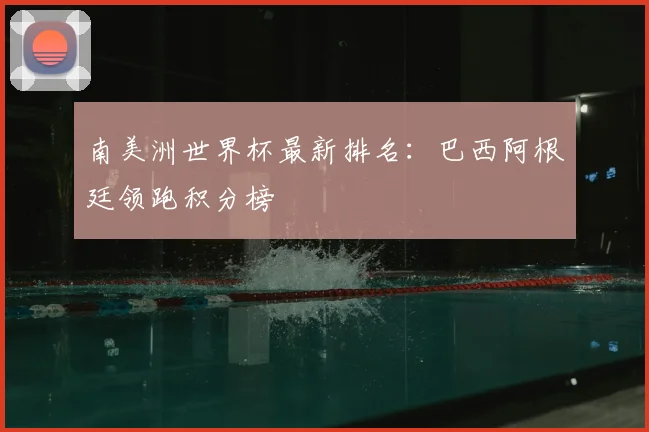 南美洲世界杯最新排名:巴西阿根廷领跑积分榜