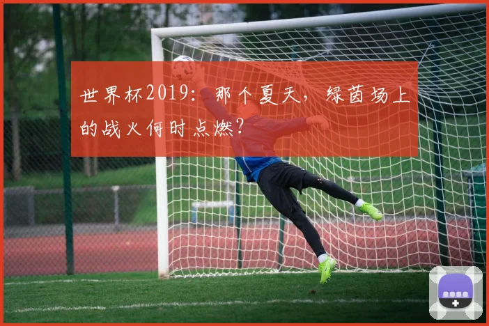世界杯2019：那个夏天，绿茵场上的战火何时点燃？